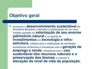 Objetivo geral promover o  desenvolvimento sustentável  da Amazônia Brasileira, mediante a implantação de um novo modelo pautado na  valorização de seu enorme patrimônio natural  e no aporte de  investimentos  em  tecnologia e infra-estrutura , voltado para a viabilização de atividades econômicas dinâmicas e inovadoras com a  geração de emprego e renda , compatível com o  uso sustentável dos recursos naturais e a preservação dos biomas , e visando a  elevação do nível de vida da população.  
