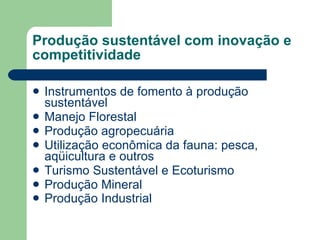 Produção sustentável com inovação e competitividade Instrumentos de fomento à produção sustentável  Manejo Florestal  Produção agropecuária  Utilização econômica da fauna: pesca, aqüicultura e outros Turismo Sustentável e Ecoturismo  Produção Mineral  Produção Industrial   