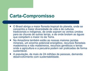 Carta-Compromisso O Brasil abriga a maior floresta tropical do planeta, onde se concentra a maior diversidade de vida e de culturas tradicionais e indígenas, de onde sopram os ventos úmidos para as chuvas de outras terras, e de onde brotam as águas que compõem o maior rio da Terra.  Na Amazônia também estão as nossas maiores jazidas minerais, um enorme potencial energético, recursos florestais madeireiros e não madeireiros, recursos genéticos e terras onde a agricultura e a pecuária podem ser praticadas de forma sustentável. A população, de mais de 24 milhões de pessoas, demanda desenvolvimento com sustentabilidade.  