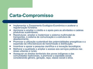 Carta-Compromisso Implementar o Zoneamento Ecológico-Econômico e acelerar a regularização fundiária; Aprimorar e ampliar o crédito e o apoio para as atividades e cadeias produtivas sustentáveis; Reestruturar, ampliar e modernizar o sistema multimodal de transportes, o sistema de comunicação e a estrutura de abastecimento. Promover a utilização sustentável das potencialidades energéticas e a expansão da infra-estrutura de transmissão e distribuição. Incentivar e apoiar a pesquisa científica e a inovação tecnológica; Melhorar a qualidade e ampliar o acesso aos serviços públicos nas áreas urbanas e rurais; Assegurar os direitos territoriais dos povos indígenas e das comunidades tradicionais, e promover a eqüidade social, considerando gênero, geração, raça, classe social e etnia. 