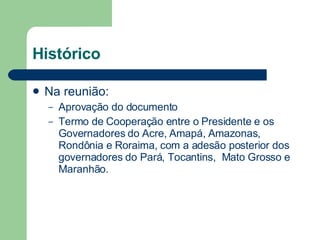 Histórico Na reunião: Aprovação do documento Termo de Cooperação entre o Presidente e os Governadores do Acre, Amapá, Amazonas, Rondônia e Roraima, com a adesão posterior dos governadores do Pará, Tocantins,  Mato Grosso e Maranhão.  