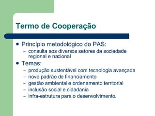 Termo de Cooperação Princípio metodológico do PAS:  consulta aos diversos setores da sociedade regional e nacional Temas:  produção sustentável com tecnologia avançada novo padrão de financiamento gestão ambiental e ordenamento territorial inclusão social e cidadania infra-estrutura para o desenvolvimento.  