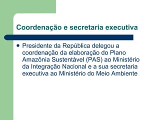 Coordenação e secretaria executiva Presidente da República delegou a coordenação da elaboração do Plano Amazônia Sustentável (PAS) ao Ministério da Integração Nacional e a sua secretaria executiva ao Ministério do Meio Ambiente  