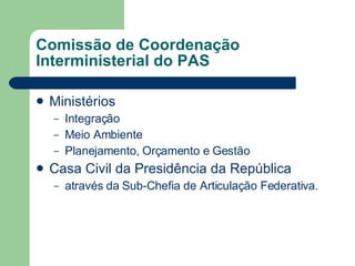 Comissão de Coordenação Interministerial do PAS Ministérios Integração Meio Ambiente Planejamento, Orçamento e Gestão Casa Civil da Presidência da República através da Sub-Chefia de Articulação Federativa.  