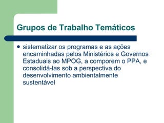 Grupos de Trabalho Temáticos sistematizar os programas e as ações encaminhadas pelos Ministérios e Governos Estaduais ao MPOG, a comporem o PPA, e consolidá-las sob a perspectiva do desenvolvimento ambientalmente sustentável  
