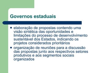Governos estaduais elaboração de propostas contendo uma visão sintética das oportunidades e limitações do processo de desenvolvimento sustentável dos Estados, indicando os projetos considerados prioritários  organização de reuniões para a discussão das propostas junto aos respectivos setores produtivos e aos segmentos sociais organizados  