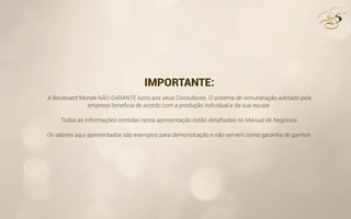 IMPORTANTE:
A Boulevard Monde NÃO GARANTE lucro aos seus Consultores. O sistema de remuneração adotado pela
empresa beneﬁcia de acordo com a produção individual e da sua equipe.
Todas as informações contidas nesta apresentação estão detalhadas no Manual de Negócios.
Os valores aqui apresentados são exemplos para demonstração e não servem como garantia de ganhos.
 
