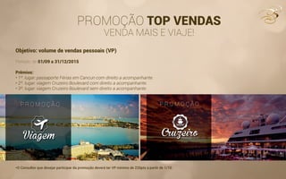 PROMOÇÃO TOP VENDAS
VENDA MAIS E VIAJE!
Objetivo: volume de vendas pessoais (VP)
Período: de 01/09 a 31/12/2015
Prêmios:
• 1º. lugar: passaporte Férias em Cancun com direito a acompanhante.
• 2º. lugar: viagem Cruzeiro Boulevard com direito a acompanhante.
• 3º. lugar: viagem Cruzeiro Boulevard sem direito a acompanhante.
*O Consultor que desejar participar da promoção deverá ter VP mínimo de 220pts a partir de 1/10.
 