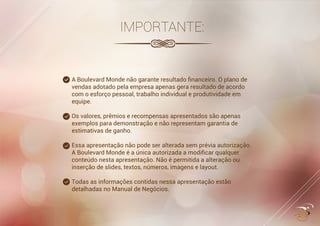 ....................................
.............................
...............................................
...........................................
...........................................
IMPORTANTE:
A Boulevard Monde não garante resultado ﬁnanceiro. O plano de
vendas adotado pela empresa apenas gera resultado de acordo
com o esforço pessoal, trabalho individual e produtividade em
equipe.
Os valores, prêmios e recompensas apresentados são apenas
exemplos para demonstração e não representam garantia de
estimativas de ganho.
Essa apresentação não pode ser alterada sem prévia autorização.Essa apresentação não pode ser alterada sem prévia autorização.
A Boulevard Monde é a única autorizada a modiﬁcar qualquer
conteúdo nesta apresentação. Não é permitida a alteração ou
inserção de slides, textos, números, imagens e layout.
 
Todas as informações contidas nessa apresentação estão
detalhadas no Manual de Negócios.
 