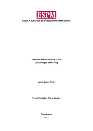 ESCOLA SUPERIOR DE PUBLICIDADE E MARKETING




        Trabalho de conclusão de curso
          Comunicação e Marketing




             Nome: Lucas Rollof




        Prof. Orientador: Flávio Martins




                 Porto Alegre
                     2012
 