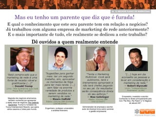 Mas eu tenho um parente que diz que é furada!
E qual o conhecimento que este seu parente tem em relação a negócios?
Já trabalhou com alguma empresa de marketing de rede anteriormente?
 E o mais importante de tudo, ele realmente se dedicou a este trabalho?
                               Dê ouvidos a quem realmente entende




                                                                                                                                Empresário, investidor e escritor.
   Magnata dos negócios americanos,                                                                                         Conhecido no Brasil principalmente pelo
   também conhecido por apresentar                                                                                          livro "Pai Rico, Pai Pobre“ e “O Negócio
o reality show de negócios The Celebrity                                                                                                  do século XXI”.
   Apprentice. Trump é o fundador da
Trump Entertainment Resorts, que opera                                           Administrador de empresas e escritor,
  vários cassinos e hoteis pelo mundo.     Engenheiro, professor universitário   autor de diversos livros sobre carreiras
                                                 e analista financeiro                   e gestão empresarial.
 