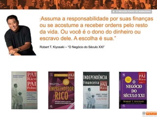 Assuma a responsabilidade por suas finanças
“

ou se acostume a receber ordens pelo resto
da vida. Ou você é o dono do dinheiro ou
escravo dele. A escolha é sua.”
Robert T. Kiyosaki – “O Negócio do Século XXI”
 