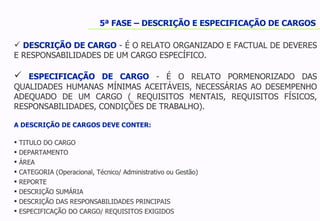 5ª FASE – DESCRIÇÃO E ESPECIFICAÇÃO DE CARGOS DESCRIÇÃO DE CARGO  - É O RELATO ORGANIZADO E FACTUAL DE DEVERES E RESPONSABILIDADES DE UM CARGO ESPECÍFICO.  ESPECIFICAÇÃO DE CARGO  - É O RELATO PORMENORIZADO DAS QUALIDADES HUMANAS MÍNIMAS ACEITÁVEIS, NECESSÁRIAS AO DESEMPENHO ADEQUADO DE UM CARGO ( REQUISITOS MENTAIS, REQUISITOS FÍSICOS, RESPONSABILIDADES, CONDIÇÕES DE TRABALHO). A DESCRIÇÃO DE CARGOS DEVE CONTER: TITULO DO CARGO DEPARTAMENTO ÁREA CATEGORIA (Operacional, Técnico/ Administrativo ou Gestão) REPORTE DESCRIÇÃO SUMÁRIA DESCRIÇÃO DAS RESPONSABILIDADES PRINCIPAIS ESPECIFICAÇÃO DO CARGO/ REQUISITOS EXIGIDOS  