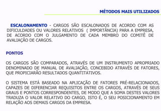 ESCALONAMENTO  - CARGOS SÃO ESCALONADOS DE ACORDO COM AS DIFICULDADES OU VALORES RELATIVOS  ( IMPORTÂNCIA) PARA A EMPRESA, DE ACORDO COM O JULGAMENTO DE CADA MEMBRO DO COMITÊ DE AVALIAÇÃO DE CARGOS. MÉTODOS MAIS UTILIZADOS PONTOS OS CARGOS SÃO COMPARADOS, ATRAVÉS DE UM INSTRUMENTO APROPRIADO DENOMINADO DE MANUAL DE AVALIAÇÃO, CONCEBIDO ATRAVÉS DE FATORES, QUE PROPICIARÃO RESULTADOS QUANTITATIVOS. O SISTEMA ESTÁ BASEADO NA APLICAÇÃO DE FATORES PRÉ-RELACIONADOS, CAPAZES DE DIFERENCIAR REQUISITOS ENTRE OS CARGOS, ATRAVÉS DE SEUS GRAUS E PONTOS CORRESPONDENTES, DE MODO QUE A SOMA DESTES VALORES TRADUZA O VALOR RELATIVO DO CARGO, ISTO É, O SEU POSICIONAMENTO EM RELAÇÃO AOS DEMAIS CARGOS DA EMPRESA. 
