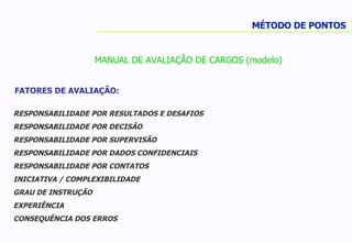 MÉTODO DE PONTOS MANUAL DE AVALIAÇÃO DE CARGOS (modelo) FATORES DE AVALIAÇÃO: RESPONSABILIDADE POR RESULTADOS E DESAFIOS  RESPONSABILIDADE POR DECISÃO RESPONSABILIDADE POR SUPERVISÃO RESPONSABILIDADE POR DADOS CONFIDENCIAIS RESPONSABILIDADE POR CONTATOS INICIATIVA / COMPLEXIBILIDADE  GRAU DE INSTRUÇÃO EXPERIÊNCIA CONSEQUÊNCIA DOS ERROS 