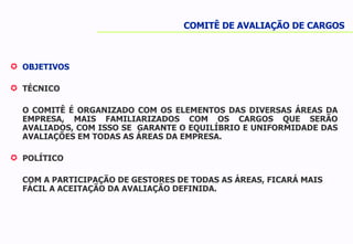 OBJETIVOS TÉCNICO O COMITÊ É ORGANIZADO COM OS ELEMENTOS DAS DIVERSAS ÁREAS DA EMPRESA, MAIS FAMILIARIZADOS COM OS CARGOS QUE SERÃO AVALIADOS, COM ISSO SE  GARANTE O EQUILÍBRIO E UNIFORMIDADE DAS AVALIAÇÕES EM TODAS AS ÁREAS DA EMPRESA. POLÍTICO COM A PARTICIPAÇÃO DE GESTORES DE TODAS AS ÁREAS, FICARÁ MAIS FÁCIL A ACEITAÇÃO DA AVALIAÇÃO DEFINIDA. COMITÊ DE AVALIAÇÃO DE CARGOS 