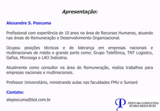 Apresentação: Alexandre S. Pescuma Profissional com experiência de 10 anos na área de Recursos Humanos, atuando nas áreas de Remuneração e Desenvolvimento Organizacional. Ocupou posições técnicas e de liderança em empresas nacionais e multinacionais de médio e grande porte como: Grupo Telefônica, TNT Logistics, Gafisa, Microsiga e LAO Indústria. Atualmente como consultor na área de Remuneração, realiza trabalhos para empresas nacionais e multinacionais. Professor Universitário, ministrando aulas nas faculdades FMU e Sumaré Contato: [email_address] 