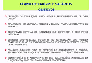 PLANO DE CARGOS E SALÁRIOS OBJETIVOS DEFINIÇÃO DE ATRIBUIÇÕES, AUTORIDADES E RESPONSABILIDADES DE CADA CARGO. ESTABELECER UMA ADEQUADA ESTRUTURA SALARIAL CONFORME ESTRATÉGIA DA EMPRESA. DESENVOLVER SISTEMAS DE INCENTIVOS QUE COMPENSEM O DESEMPENHO INDIVIDUAL. OFERECER OPORTUNIDADE/ HORIZONTE DE REMUNERAÇÃO QUE MOTIVEM CONTINUAMENTE OS EMPREGADOS, BUSCANDO ASSEGURAR CRESCENTES ÍNDICES DE PRODUTIVIDADE. FORNECER SUBSÍDIOS PARA OS SISTEMAS DE RECRUTAMENTO E SELEÇÃO, TREINAMENTO, SEGURANÇA E MEDICINA DO TRABALHO E RELAÇÕES SINDICAIS. IDENTIFICAÇÃO E O APROVEITAMENTO DAS QUALIFICAÇÕES INDIVIDUAIS EM FUNÇÕES ADEQUADAS COM SUA CAPACIDADE PROFISSIONAL. 