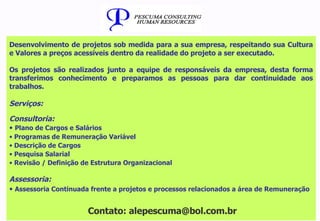 Desenvolvimento de projetos sob medida para a sua empresa, respeitando sua Cultura e Valores a preços acessíveis dentro da realidade do projeto a ser executado. Os projetos são realizados junto a equipe de responsáveis da empresa, desta forma transferimos conhecimento e preparamos as pessoas para dar continuidade aos trabalhos. Serviços: Consultoria: Plano de Cargos e Salários Programas de Remuneração Variável Descrição de Cargos Pesquisa Salarial Revisão / Definição de Estrutura Organizacional Assessoria: Assessoria Continuada frente a projetos e processos relacionados a área de Remuneração Contato: alepescuma@bol.com.br 