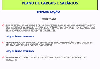 PLANO DE CARGOS E SALÁRIOS IMPLANTAÇÃO   FINALIDADE SUA PRINCIPAL FINALIDADE É CRIAR CONDIÇÕES PARA O MELHOR APROVEITAMENTO DOS RECURSOS HUMANOS DA EMPRESA, ATRAVÉS DE UMA POLÍTICA SALARIAL QUE SEJA NORTEADA PELAS SEGUINTES DIRETRIZES: -  EQUILÍBRIO INTERNO REMUNERAR CADA EMPREGADO, LEVANDO-SE EM CONSIDERAÇÃO O SEU CARGO EM RELAÇÃO AOS DEMAIS CARGOS DA EMPRESA. -  EQUILÍBRIO EXTERNO REMUNERAR OS EMPREGADOS A NÍVEIS COMPETITIVOS COM O MERCADO DE TRABALHO. 