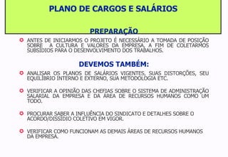 PLANO DE CARGOS E SALÁRIOS PREPARAÇÃO ANTES DE INICIARMOS O PROJETO É NECESSÁRIO A TOMADA DE POSIÇÃO SOBRE  A CULTURA E VALORES DA EMPRESA, A FIM DE COLETARMOS SUBSÍDIOS PARA O DESENVOLVIMENTO DOS TRABALHOS. DEVEMOS TAMBÉM: ANALISAR OS PLANOS DE SALÁRIOS VIGENTES, SUAS DISTORÇÕES, SEU EQUILÍBRIO INTERNO E EXTERNO, SUA METODOLOGIA ETC. VERIFICAR A OPINIÃO DAS CHEFIAS SOBRE O SISTEMA DE ADMINISTRAÇÃO SALARIAL DA EMPRESA E DA ÁREA DE RECURSOS HUMANOS COMO UM TODO. PROCURAR SABER A INFLUÊNCIA DO SINDICATO E DETALHES SOBRE O ACORDO/DISSÍDIO COLETIVO EM VIGOR. VERIFICAR COMO FUNCIONAM AS DEMAIS ÁREAS DE RECURSOS HUMANOS DA EMPRESA. 