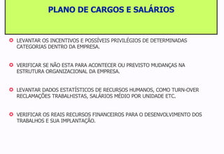 PLANO DE CARGOS E SALÁRIOS LEVANTAR OS INCENTIVOS E POSSÍVEIS PRIVILÉGIOS DE DETERMINADAS CATEGORIAS DENTRO DA EMPRESA. VERIFICAR SE NÃO ESTA PARA ACONTECER OU PREVISTO MUDANÇAS NA ESTRUTURA ORGANIZACIONAL DA EMPRESA. LEVANTAR DADOS ESTATÍSTICOS DE RECURSOS HUMANOS, COMO TURN-OVER RECLAMAÇÕES TRABALHISTAS, SALÁRIOS MÉDIO POR UNIDADE ETC. VERIFICAR OS REAIS RECURSOS FINANCEIROS PARA O DESENVOLVIMENTO DOS TRABALHOS E SUA IMPLANTAÇÃO. 