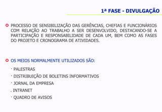 PROCESSO DE SENSIBILIZAÇÃO DAS GERÊNCIAS, CHEFIAS E FUNCIONÁRIOS COM RELAÇÃO AO TRABALHO A SER DESENVOLVIDO, DESTACANDO-SE A PARTICIPAÇÃO E RESPONSABILIDADE DE CADA UM, BEM COMO AS FASES DO PROJETO E CRONOGRAMA DE ATIVIDADES. OS MEIOS NORMALMENTE UTILIZADOS SÃO: · PALESTRAS · DISTRIBUIÇÃO DE BOLETINS INFORMATIVOS · JORNAL DA EMPRESA . INTRANET · QUADRO DE AVISOS 1ª FASE - DIVULGAÇÃO 