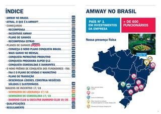 ÍNDICE
• AMWAY NO BRASIL
• AFINAL, O QUE É A AMWAY?
• COMEÇANDO
- RECOMPENSA
- INCENTIVOS AMWAY
- PLANO DE GANHOS
- RECOMPENSA EXTRAS
• PLANOS DE GANHOS
- CONHEÇA O NOVO PLANO CONQUISTA BRASIL
- MAIS GANHO NO MENSAL
- CONQUISTA PATROCÍNIO PRODUTIVO
- CONQUISTA PROGRAMA SUPER Q12
- CONQUISTA ESMERALDAS E DIAMANTES
• O NOVO PRÊMIO DE CONQUISTA DOS FUNDADORES - FAA
- FAA E O PLANO DE VENDAS E MARKETING
- PLANO DE TRANSIÇÃO
- DESENVOLVA LÍDERES, CONSTRUA NEGÓCIOS
SÓLIDOS E SUSTENTÁVEIS
VIAGENS DE INCENTIVO 17/18
- SEMINÁRIO DE LIDERANÇA 17/18
- SEMINÁRIO DE ESMERALDAS 17/18
- DIAMOND CLUB & EXECUTIVE DIAMOND CLUB 19/20
• QUALIFICAÇÕES
• REGULAMENTO
03
04
05
05
05
06
06
07
08
09
10
14
20
28
29
29
30
38
39
40	
41	
42
46
AMWAY NO BRASIL
EM INVESTIMENTOS
DA EMPRESA
+ DE 600
FUNCIONÁRIOS
Nova Loja (em breve)
Cuiabá
Lojas
Centro de Distribuição
Processo de Produção (Ubajara/CE)
Maior fazenda de produção
de acerola orgânica no mundo (Ubajara/CE)
Nossa presença física
PAÍS Nº 1
03
 