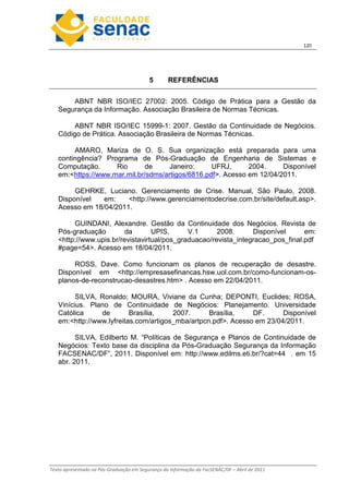 12
Texto apresentado na Pós-Graduação em Segurança da Informação da FacSENAC/DF – Abril de 2011
5 REFERÊNCIAS
ABNT NBR ISO/IEC 27002: 2005. Código de Prática para a Gestão da
Segurança da Informação. Associação Brasileira de Normas Técnicas.
ABNT NBR ISO/IEC 15999-1: 2007. Gestão da Continuidade de Negócios.
Código de Prática. Associação Brasileira de Normas Técnicas.
AMARO, Mariza de O. S. Sua organização está preparada para uma
contingência? Programa de Pós-Graduação de Engenharia de Sistemas e
Computação. Rio de Janeiro: UFRJ, 2004. Disponível
em:https://www.mar.mil.br/sdms/artigos/6816.pdf. Acesso em 12/04/2011.
GEHRKE, Luciano. Gerenciamento de Crise. Manual, São Paulo, 2008.
Disponível em: http://www.gerenciamentodecrise.com.br/site/default.asp.
Acesso em 18/04/2011.
GUINDANI, Alexandre. Gestão da Continuidade dos Negócios. Revista de
Pós-graduação da UPIS. V.1 2008. Disponível em:
http://www.upis.br/revistavirtual/pos_graduacao/revista_integracao_pos_final.pdf
#page=54. Acesso em 18/04/2011.
ROSS, Dave. Como funcionam os planos de recuperação de desastre.
Disponível em http://empresasefinancas.hsw.uol.com.br/como-funcionam-os-
planos-de-reconstrucao-desastres.htm . Acesso em 22/04/2011.
SILVA, Ronaldo; MOURA, Viviane da Cunha; DEPONTI, Euclides; ROSA,
Vinícius. Plano de Continuidade de Negócios: Planejamento. Universidade
Católica de Brasília, 2007. Brasília, DF. Disponível
em:http://www.lyfreitas.com/artigos_mba/artpcn.pdf. Acesso em 23/04/2011.
SILVA, Edilberto M. “Políticas de Segurança e Planos de Continuidade de
Negócios: Texto base da disciplina da Pós-Graduação Segurança da Informação
FACSENAC/DF”, 2011. Disponível em: http://www.edilms.eti.br/?cat=44 . em 15
abr. 2011.
 