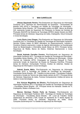 13
Texto apresentado na Pós-Graduação em Segurança da Informação da FacSENAC/DF – Abril de 2011
6 MINI CURRÍCULOS
Ulisses Sepulvedo Pereira, Pós-Graduando em Segurança da Informação
FacSenac 2011, Bacharel em Administração de Empresas - Universidade de
Brasília UnB (2010) e Tecnólogo em Gestão da Tecnologia da Informação -
Faculdades Senac Brasília - DF. Empregado público do BRB - Banco de Brasília
S/A, exercendo função de Supervisor de Processos no Núcleo de Controle da
Produção (NUCOP) da Diretoria de Tecnologia (DITEC) desde Outubro de 2005.
Principais temas de interesse: Segurança de redes, Criptografia, Cloud Computer
e novas tecnologias.
Lucio Flavio Lima Chagas, Pós-Graduando em Segurança da Informação
FacSenac 2011 e Tecnólogo em Gestão da Tecnologia da Informação FacSenac.
Servidor Público lotado no MDIC (Ministério do Desenvolvimento, Indústria e
Comércio Exterior) exercendo o cargo de Agente Administrativo na Coordenação
Geral de Modernização e Informática desde Março de 2010. Principais temas:
Segurança de Redes, Banco de Dados, Sistemas Operacionais e novas
tecnologias.
Daniel Andrade Carvalho Ferreira, Pós-Graduando em Segurança da
Informação FacSenac 2011, Tecnólogo em Gestão da Tecnologia da Informação -
Faculdades Senac Brasília - DF e Tecnico em Sistemas da Informação - Escola
Técnica de Ceilandia (ETC). Empregado da empresa Pasquali  Freire,
exercendo função de Supervisor de Equipe de Pesquisa Científica. Principais
temas de interesse: Computação Forence, Analise de sistemas, Gestao de
Segurança da Informação e novas tecnologias.
Gabriel Duarte Mafra, Pós-Graduando em Segurança da Informação
FacSenac 2010, e Tecnólogo em Gestão da Tecnologia da Informação -
Faculdades Senac Brasília - DF. Trabalha na área privada - Faculdades Projeção,
exercendo a função de Técnico de redes desde Janeiro de 2011. Principais temas
de interesse: Segurança de redes, Forense Computacional, Análise de banco de
dados e novas tecnologias.
Eric Vinicius Magalhães de Oliveira, Pós-Graduando em Segurança da
Informação FacSenac 2011 e Tecnólogo em Gestão da Tecnologia da Informação
- Faculdades Senac Brasília - DF. Principais temas de interesse: Gestão de TI,
Criptografia, Redes e Software Livre.
Marcos Henrique Pereira Porto da Fonseca, Pós-Graduando em
Segurança da Informação FacSenac 2001, Tecnólogo em Gestão da Tecnologia
da Informação - Faculdades Senac Brasília - DF. Local de Trabalho: Disdal
distribuidora de alimentos LTDA, função de assistente de TI desde Agosto de
2009. Principais temas de interesse: Segurança de redes, Cloud
Computer,Governança de TI e Gestão da segurança da informação.
 