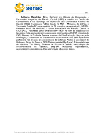 14
Texto apresentado na Pós-Graduação em Segurança da Informação da FacSENAC/DF – Abril de 2011
Edilberto Magalhães Silva, Bacharel em Ciência da Computação -
Faculdades Integradas do Planalto Central (1996) e mestre em Gestão do
Conhecimento e da Tecnologia da Informação pela Universidade Católica de
Brasília (2002). Funcionário Público lotado no MCT - Ministério de Ciência e
Tecnologia Brasília/DF como analista de TI (exercício descentralizado, MPOG).
Professor titular da UNIPLAC - União Educacional do Planalto Central e
FACSENAC - Faculdade Senac em Brasília/DF e tutor no curso de especialização
lato sensu (pós-graduação) em segurança da informação na UnB/DF (modalidade
EAD). Na área de Docência: Docente em curso de Pós-Graduação: Segurança da
Informação; Coordenador de Trabalho de Conclusão de Curso; Tem experiência
profissional nas áreas de Desenvolvimento de Sistemas, Análise e Modelagem de
Sistemas, Banco de Dados e CICS Plataforma Alta (Mainframe). Principais temas
de interesse: Text Mining, Sistemas de Suporte a Decisão, Metodologias de
desenvolvimento de sistemas, crisp-dm, inteligência organizacional,
aprendizagem organizacional, Data Warehouse e banco de dados.
 