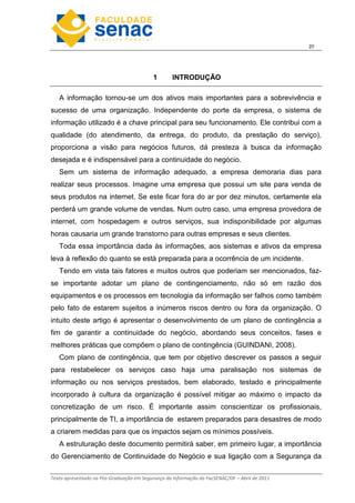 2
Texto apresentado na Pós-Graduação em Segurança da Informação da FacSENAC/DF – Abril de 2011
1 INTRODUÇÃO
A informação tornou-se um dos ativos mais importantes para a sobrevivência e
sucesso de uma organização. Independente do porte da empresa, o sistema de
informação utilizado é a chave principal para seu funcionamento. Ele contribui com a
qualidade (do atendimento, da entrega, do produto, da prestação do serviço),
proporciona a visão para negócios futuros, dá presteza à busca da informação
desejada e é indispensável para a continuidade do negócio.
Sem um sistema de informação adequado, a empresa demoraria dias para
realizar seus processos. Imagine uma empresa que possui um site para venda de
seus produtos na internet. Se este ficar fora do ar por dez minutos, certamente ela
perderá um grande volume de vendas. Num outro caso, uma empresa provedora de
internet, com hospedagem e outros serviços, sua indisponibilidade por algumas
horas causaria um grande transtorno para outras empresas e seus clientes.
Toda essa importância dada às informações, aos sistemas e ativos da empresa
leva à reflexão do quanto se está preparada para a ocorrência de um incidente.
Tendo em vista tais fatores e muitos outros que poderiam ser mencionados, faz-
se importante adotar um plano de contingenciamento, não só em razão dos
equipamentos e os processos em tecnologia da informação ser falhos como também
pelo fato de estarem sujeitos a inúmeros riscos dentro ou fora da organização. O
intuito deste artigo é apresentar o desenvolvimento de um plano de contingência a
fim de garantir a continuidade do negócio, abordando seus conceitos, fases e
melhores práticas que compõem o plano de contingência (GUINDANI, 2008).
Com plano de contingência, que tem por objetivo descrever os passos a seguir
para restabelecer os serviços caso haja uma paralisação nos sistemas de
informação ou nos serviços prestados, bem elaborado, testado e principalmente
incorporado à cultura da organização é possível mitigar ao máximo o impacto da
concretização de um risco. É importante assim conscientizar os profissionais,
principalmente de TI, a importância de estarem preparados para desastres de modo
a criarem medidas para que os impactos sejam os mínimos possíveis.
A estruturação deste documento permitirá saber, em primeiro lugar, a importância
do Gerenciamento de Continuidade do Negócio e sua ligação com a Segurança da
 