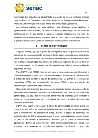 3
Texto apresentado na Pós-Graduação em Segurança da Informação da FacSENAC/DF – Abril de 2011
Informação. Em seguida será apresentado o conceito, as fases e melhores práticas
para um Plano de Contingência incluindo os planos de Recuperação de Desastres,
Plano de Administração de Crises e Plano de Continuidade Operacional.
As melhores práticas, ou boas práticas, mais difundidas serão avaliadas e
apresentadas, neste trabalho, de modo a auxiliar na elaboração de um plano de
contingência de TI que atenda a qualquer empresa independente do ramo de
atividade e da configuração do ambiente, será abordado tópicos que são essenciais
a qualquer empresa que utilize um sistema de informação em sua estrutura.
2 PLANO DE CONTINGÊNCIA
Segundo AMARO (2004), o plano de contingência deve ser parte da política de
segurança de uma organização complementando assim o planejamento estratégico
desta. Nele são especificados procedimentos pré-estabelecidos a serem observados
nas tarefas de recuperação do ambiente de sistemas e negócios, de modo a diminuir
o impacto causado por incidentes que não poderão ser evitados pelas medidas de
segurança em vigor.
Para SILVA et al. (2009), mais de um plano é necessário para complementar o
plano de contingência, para cada processo do negócio um escopo de procedimentos
é detalhado para atender o estado de contingência. Os planos de continuidade
operacional (PCO), de administração de crises (PAC) e de recuperação de
desastres (PRD) cumprem esse propósito.
Os autores afirmam ainda que o sucesso na execução desses planos depende do
estabelecimento adequado de rotinas de acionamento para cada um dos planos de
continuidade, ou seja, são necessários parâmetros de tolerância para sinalizar o
início da operacionalização da contingência de modo a evitar acionamentos
prematuros ou tardios.
SILVA et al. (2009), apresentam o plano de administração de crises como um
documento que define as responsabilidades dos membros das equipes envolvidas
com o acionamento da contingência antes, durante e depois da ocorrência do
incidente, além de definir os procedimentos a serem executados pela mesma equipe
no período de retorno à normalidade. Afirmam que o plano de continuidade
operacional definiu os procedimentos para contingenciamento dos ativos que
suportam cada processo de negócio com objetivo de diminuir o tempo de
 