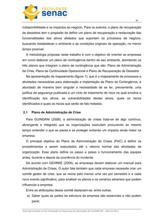 4
Texto apresentado na Pós-Graduação em Segurança da Informação da FacSENAC/DF – Abril de 2011
indisponibilidade e os impactos ao negócio. Para os autores, o plano de recuperação
de desastres tem o propósito de definir um plano de recuperação e restauração das
funcionalidades dos ativos afetados que suportam os processos de negócio,
buscando restabelecer o ambiente e as condições originais de operação, no menor
tempo possível.
A metodologia proposta neste trabalho é com o objetivo de orientar as empresas
em como elaborar um plano de contingência dentro de seu ambiente, abordando os
três planos que integram o plano de contingência que são: Plano de Administração
de Crise, Plano de Continuidade Operacional e Plano de Recuperação de Desastre.
Na apresentação do mapeamento (figura 1), que é o mapeamento de processos e
atividades necessárias para elaboração e implantação de Plano de Contingência, é
abordado de maneira bem singular a necessidade de se ter, previamente, uma
política de segurança publicada e um ciclo de tratamento de risco na qual envolve a
identificação dos ativos, as vulnerabilidades destes ativos, quais os riscos
identificados e quais os riscos que serão de fato tratados.
2.1 Plano de Administração de Crise
Para GUINDANI (2008), a administração de crises trata-se de algo contínuo,
abrangente e integrado que as organizações executam procurando ao mesmo
tempo entender o que se passa e se proteger evitando um impacto ainda maior na
empresa.
O principal objetivo do Plano de Administração de Crises (PAC) é definir os
procedimentos a serem executados até o retorno normal das atividades da
organização. Esse plano define os passo a passo o funcionamento das equipes
antes, durante e depois da ocorrência do incidente.
De acordo com GEHRKE (2008), as empresas devem elaborar um manual para
Administração de Crises. O autor fala também que cada empresa necessita criar um
comitê gestor de crise, que se reúna pelo menos uma vez por semestre e a cada
novo evento significativo, para analisar os planos e os cenários adversos que podem
influenciar a empresa.
Entre as atribuições desse comitê destacam-se, entre outras:
a) Saber quais as partes da estrutura da empresa são essenciais e não podem
parar;
 