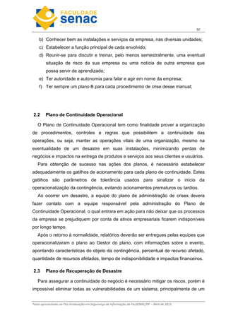 5
Texto apresentado na Pós-Graduação em Segurança da Informação da FacSENAC/DF – Abril de 2011
b) Conhecer bem as instalações e serviços da empresa, nas diversas unidades;
c) Estabelecer a função principal de cada envolvido;
d) Reunir-se para discutir e treinar, pelo menos semestralmente, uma eventual
situação de risco da sua empresa ou uma notícia de outra empresa que
possa servir de aprendizado;
e) Ter autoridade e autonomia para falar e agir em nome da empresa;
f) Ter sempre um plano B para cada procedimento de crise desse manual;
2.2 Plano de Continuidade Operacional
O Plano de Continuidade Operacional tem como finalidade prover a organização
de procedimentos, controles e regras que possibilitem a continuidade das
operações, ou seja, manter as operações vitais de uma organização, mesmo na
eventualidade de um desastre em suas instalações, minimizando perdas de
negócios e impactos na entrega de produtos e serviços aos seus clientes e usuários.
Para obtenção de sucesso nas ações dos planos, é necessário estabelecer
adequadamente os gatilhos de acionamento para cada plano de continuidade. Estes
gatilhos são parâmetros de tolerância usados para sinalizar o início da
operacionalização da contingência, evitando acionamentos prematuros ou tardios.
Ao ocorrer um desastre, a equipe do plano de administração de crises devera
fazer contato com a equipe responsável pela administração do Plano de
Continuidade Operacional, o qual entrara em ação para não deixar que os processos
da empresa se prejudiquem por conta de ativos empresariais ficarem indisponíveis
por longo tempo.
Após o retorno à normalidade, relatórios deverão ser entregues pelas equipes que
operacionalizaram o plano ao Gestor do plano, com informações sobre o evento,
apontando características do objeto da contingência, percentual de recurso afetado,
quantidade de recursos afetados, tempo de indisponibilidade e impactos financeiros.
2.3 Plano de Recuperação de Desastre
Para assegurar a continuidade do negócio é necessário mitigar os riscos, porém é
impossível eliminar todas as vulnerabilidades de um sistema, principalmente de um
 