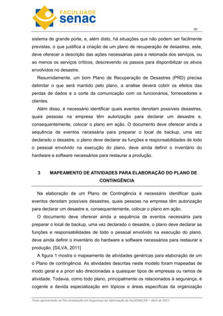 6
Texto apresentado na Pós-Graduação em Segurança da Informação da FacSENAC/DF – Abril de 2011
sistema de grande porte, e, além disto, há situações que não podem ser facilmente
previstas, o que justifica a criação de um plano de recuperação de desastres, este,
deve oferecer a descrição das ações necessárias para a retomada dos serviços, ou
ao menos os serviços críticos, descrevendo os passos para disponibilizar os ativos
envolvidos no desastre.
Resumidamente, um bom Plano de Recuperação de Desastres (PRD) precisa
delimitar o que será mantido pelo plano, a analise deverá cobrir os efeitos das
perdas de dados e o corte da comunicação com os funcionários, fornecedores e
clientes.
Além disso, é necessário identificar quais eventos denotam possíveis desastres,
quais pessoas na empresa têm autorização para declarar um desastre e,
consequentemente, colocar o plano em ação. O documento deve oferecer ainda a
sequência de eventos necessária para preparar o local de backup, uma vez
declarado o desastre, o plano deve declarar as funções e responsabilidades de todo
o pessoal envolvido na execução do plano, deve ainda definir o inventário do
hardware e software necessários para restaurar a produção.
3 MAPEAMENTO DE ATIVIDADES PARA ELABORAÇÃO DO PLANO DE
CONTINGÊNCIA
Na elaboração de um Plano de Contingência é necessário identificar quais
eventos denotam possíveis desastres, quais pessoas na empresa têm autorização
para declarar um desastre e, consequentemente, colocar o plano em ação.
O documento deve oferecer ainda a sequência de eventos necessária para
preparar o local de backup, uma vez declarado o desastre, o plano deve declarar as
funções e responsabilidades de todo o pessoal envolvido na execução do plano,
deve ainda definir o inventário do hardware e software necessários para restaurar a
produção. [SILVA, 2011]
A figura 1 mostra o mapeamento de atividades genéricas para elaboração de um
o Plano de contingência. As atividades descritas neste modelo foram mapeadas de
modo geral e a priori são direcionadas a quaisquer tipos de empresas ou ramos de
atividade. Todavia, como todo plano, principalmente os relacionados à segurança, é
cogente a devida especialização em tópicos e áreas específicas da organização
 