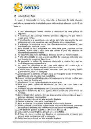 9
Texto apresentado na Pós-Graduação em Segurança da Informação da FacSENAC/DF – Abril de 2011
3.1 Atividades do fluxo
A seguir, é relacionada, de forma resumida, a descrição de cada atividade
mostrada no mapeamento de atividades para elaboração do plano de contingência
(figura 1).
1. A alta administração deverá solicitar a elaboração de uma política de
seguraça.
2. A coordenação de segurança elabora a política de segurança na qual inclui as
regras que a norteia.
3. A identificação e a classificação dos ativos será feita pela equipe de rede
juntamente com a de segurança para identificar os ativos mais críticos.
4. A análise de risco consiste no uso das informações sobre a organização para
identificar fontes e estimar o risco.
5. Após análise de risco, estipula-se um valor limite para considerar o risco
aceitável, acima disto o risco deve ser tratado e para isso medidas de
tratamento devem ser adotadas.
6. No tratamento dos riscos as medidas definidas devem ser implementadas.
7. A alta administração precisa aprovar a politica de segurança elaborada pela
coordenação de segurança da empresa.
8. Se aprovada, a política de segurança elaborada, a mesma tem que ser
publicada para que tenha validade.
9. No plano de administração de crise uma equipe de comunicação é
fundamental para reportar ao público o status da crise.
10.A forma como as informações serão passadas, tanto para o público interno
quanto externo, deve ser planejada.
11.Uma lista com os contatos principais deve ser feita para que no momento da
ocorrência de uma crise seja fácil contatá-los.
12.Mapear os sistemas utilizados pela empresa juntamente com as versões para
ter um check list de sistemas.
13.Identificar os pontos mais vulneráveis na organização.
14.Para cada ponto vulnerável identificado um plano de crise deverá ser
elaborado.
15.Treinar as equipes é fundamental para que todos estejam alinhados.
16.Apoiado no tratamento de risco, ações a fim de evitar uma crise devem ser
tomadas.
17.Com o check list de sistema, deve-se preparar uma contingência para que os
sistemas não sejam interrompidos.
18.Determinar como deverá ser feita a revisão do plano.
19.Revisar o plano de crise desde sua elaboração.
20.Após as revisões, consolida-se o plano de administração de crise.
21.Para o plano de continuidade operacional é importante levantar os processos
de negócio da empresa para identificar quais ativos são mais importantes.
22.Listar os ativos que dão suporte aos processos de negócio.
23.Estabelecer uma contingência para os ativos levantados.
24.O teste de chave consiste em desativar os equipamentos principais para
garantir que a contingência está funcionando.
25.Determinar como deverá ser feita a revisão do plano.
 