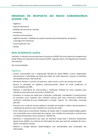 Plano de Contingência Nacional para Infecção Humana pelo novo Coronavírus COVID-19 COE/SVS/MS |Fev.2020
10
MEDIDAS DE RESPOSTA AO NOVO CORONAVÍRUS
(COVID-19)
 Vigilância
 Suporte laboratorial
 Medidas de controle de infecção
 Assistência
 Assistência farmacêutica
 Vigilância Sanitária - Medidas de saúde em pontos de entrada (portos, aeroportos
e passagens de fronteiras)
 Comunicação de risco
 Gestão
NÍVEL DE RESPOSTA: ALERTA
indiCador: a Infecção Humana pelo Novo Coronavírus (COVID-19) como potencial Emergência de
Saúde Pública de Importância Internacional (ESPII), segundo anexo II do Regulamento Sanitário
Internacional.
são recomendações:
Vigilância
 Instituir comunicação com a Organização Mundial da Saúde (OMS) e outras organizações
internacionais e autoridades de saúde para obter de modo oportuno e preciso, as diretrizes
dos desdobramentos internacionais.
 Monitorar eventos e rumores na imprensa, redes sociais e junto aos serviços de saúde.
 Revisar as definições de vigilância sistematicamente, diante de novas evidências ou
recomendações da OMS.
 Reforçar a importância da comunicação e notificação imediata de casos suspeitos para
infecção humana pelo novo coronavírus (COVID-19).
 Fortalecer os serviços de saúde para a detecção, notificação, investigação e monitoramento
de prováveis casos suspeitos para infecção humana pelo novo coronavírus (COVID-19),
conforme a definição de caso estabelecida, no devido sistema de informação orientado
pelo MS.
 Articular com a rede de serviços públicos e privados de atenção à saúde o aprimoramento e
a detecção de possíveis casos suspeitos nos serviços de saúde.
 Emitir alertas para as Secretarias Estaduais de Saúde sobre a situação epidemiológica global,
com orientações para a preparação de resposta, com medidas de prevenção e controle para
a infecção humana pelo novo coronavírus (COVID-19).
 Monitorar o comportamento dos casos de Síndrome Gripal (SG) e Síndrome Respiratória
Aguda Grave (SRAG), nos sistemas de informação da rede, para permitir avaliação de risco e
apoiar a tomada de decisão.
 Elaborar e divulgar Boletins Epidemiológicos com periodicidade para atualização das
informações.
 