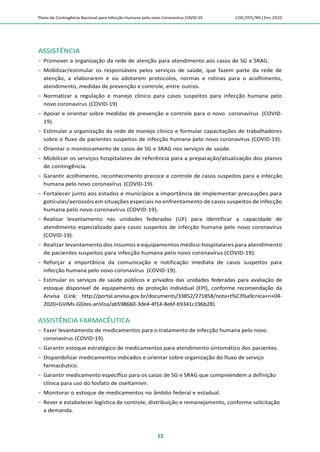 Plano de Contingência Nacional para Infecção Humana pelo novo Coronavírus COVID-19 COE/SVS/MS |Fev.2020
12
ASSISTÊNCIA
 Promover a organização da rede de atenção para atendimento aos casos de SG e SRAG.
 Mobilizar/estimular os responsáveis pelos serviços de saúde, que fazem parte da rede de
atenção, a elaborarem e ou adotarem protocolos, normas e rotinas para o acolhimento,
atendimento, medidas de prevenção e controle, entre outros.
 Normatizar a regulação e manejo clínico para casos suspeitos para infecção humana pelo
novo coronavírus (COVID-19)
 Apoiar e orientar sobre medidas de prevenção e controle para o novo coronavírus (COVID-
19).
 Estimular a organização da rede de manejo clínico e formular capacitações de trabalhadores
sobre o fluxo de pacientes suspeitos de infecção humana pelo novo coronavírus (COVID-19).
 Orientar o monitoramento de casos de SG e SRAG nos serviços de saúde.
 Mobilizar os serviços hospitalares de referência para a preparação/atualização dos planos
de contingência.
 Garantir acolhimento, reconhecimento precoce e controle de casos suspeitos para a infecção
humana pelo novo coronavírus (COVID-19).
 Fortalecer junto aos estados e municípios a importância de implementar precauções para
gotículas/aerossóis em situações especiais no enfrentamento de casos suspeitos de infecção
humana pelo novo coronavírus (COVID-19).
 Realizar levantamento nas unidades federadas (UF) para identificar a capacidade de
atendimento especializado para casos suspeitos de infecção humana pelo novo coronavírus
(COVID-19).
 Realizar levantamento dos insumos e equipamentos médico-hospitalares para atendimento
de pacientes suspeitos para infecção humana pelo novo coronavírus (COVID-19).
 Reforçar a importância da comunicação e notificação imediata de casos suspeitos para
infecção humana pelo novo coronavírus (COVID-19).
 Estimular os serviços de saúde públicos e privados das unidades federadas para avaliação de
estoque disponível de equipamento de proteção individual (EPI), conforme recomendação da
Anvisa (Link: http://portal.anvisa.gov.br/documents/33852/271858/nota+t%C3%a9cnica+n+04-
2020+GViMs-GGtes-anVisa/ab598660-3de4-4f14-8e6f-b9341c196b28).
ASSISTÊNCIA FARMACÊUTICA
 Fazer levantamento de medicamentos para o tratamento de infecção humana pelo novo
coronavírus (COVID-19).
 Garantir estoque estratégico de medicamentos para atendimento sintomático dos pacientes.
 Disponibilizar medicamentos indicados e orientar sobre organização do fluxo de serviço
farmacêutico.
 Garantir medicamento específico para os casos de SG e SRAG que compreendem a definição
clínica para uso do fosfato de oseltamivir.
 Monitorar o estoque de medicamentos no âmbito federal e estadual.
 Rever e estabelecer logística de controle, distribuição e remanejamento, conforme solicitação
a demanda.
 