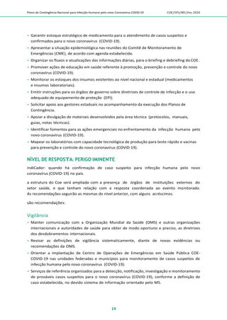 Plano de Contingência Nacional para Infecção Humana pelo novo Coronavírus COVID-19 COE/SVS/MS |Fev.2020
14
 Garantir estoque estratégico de medicamento para o atendimento de casos suspeitos e
confirmados para o novo coronavírus (COVID-19).
 Apresentar a situação epidemiológica nas reuniões do Comitê de Monitoramento de
Emergências (CME), de acordo com agenda estabelecida.
 Organizar os fluxos e atualizações das informações diárias, para o briefing e debriefing do COE.
 Promover ações de educação em saúde referente à promoção, prevenção e controle do novo
coronavírus (COVID-19).
 Monitorar os estoques dos insumos existentes ao nível nacional e estadual (medicamentos
e insumos laboratoriais).
 Emitir instruções para os órgãos de governo sobre diretrizes de controle de infecção e o uso
adequado de equipamento de proteção (EPI).
 Solicitar apoio aos gestores estaduais no acompanhamento da execução dos Planos de
Contingência.
 Apoiar a divulgação de materiais desenvolvidos pela área técnica (protocolos, manuais,
guias, notas técnicas).
 Identificar fomentos para as ações emergenciais no enfrentamento da infecção humana pelo
novo coronavírus (COVID-19).
 Mapear os laboratórios com capacidade tecnológica de produção para teste rápido e vacinas
para prevenção e controle do novo coronavírus (COVID-19).
NÍVEL DE RESPOSTA: PERIGO IMINENTE
indiCador: quando há confirmação de caso suspeito para infecção humana pelo novo
coronavírus (COVID-19) no país.
a estrutura do Coe será ampliada com a presença de órgãos de instituições externos do
setor saúde, e que tenham relação com a resposta coordenada ao evento monitorado.
As recomendações seguirão as mesmas do nível anterior, com alguns acréscimos.
são recomendações:
Vigilância
 Manter comunicação com a Organização Mundial da Saúde (OMS) e outras organizações
internacionais e autoridades de saúde para obter de modo oportuno e preciso, as diretrizes
dos desdobramentos internacionais.
 Revisar as definições de vigilância sistematicamente, diante de novas evidências ou
recomendações da OMS.
 Orientar a implantação de Centro de Operações de Emergências em Saúde Pública COE-
COVID-19 nas unidades federadas e municípios para monitoramento de casos suspeitos de
infecção humana pelo novo coronavírus (COVID-19).
 Serviços de referência organizados para a detecção, notificação, investigação e monitoramento
de prováveis casos suspeitos para o novo coronavírus (COVID-19), conforme a definição de
caso estabelecida, no devido sistema de informação orientado pelo MS.
 