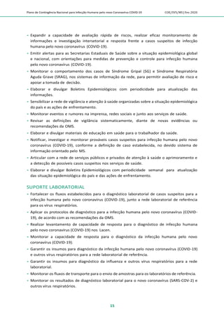 Plano de Contingência Nacional para Infecção Humana pelo novo Coronavírus COVID-19 COE/SVS/MS |Fev.2020
15
 Expandir a capacidade de avaliação rápida de riscos, realizar eficaz monitoramento de
informações e investigação intersetorial e resposta frente a casos suspeitos de infecção
humana pelo novo coronavírus (COVID-19).
 Emitir alertas para as Secretarias Estaduais de Saúde sobre a situação epidemiológica global
e nacional, com orientações para medidas de prevenção e controle para infecção humana
pelo novo coronavírus (COVID-19).
 Monitorar o comportamento dos casos de Síndrome Gripal (SG) e Síndrome Respiratória
Aguda Grave (SRAG), nos sistemas de informação da rede, para permitir avaliação de risco e
apoiar a tomada de decisão.
 Elaborar e divulgar Boletins Epidemiológicos com periodicidade para atualização das
informações.
 Sensibilizar a rede de vigilância e atenção à saúde organizadas sobre a situação epidemiológica
do país e as ações de enfrentamento.
 Monitorar eventos e rumores na imprensa, redes sociais e junto aos serviços de saúde.
 Revisar as definições de vigilância sistematicamente, diante de novas evidências ou
recomendações da OMS.
 Elaborar e divulgar materiais de educação em saúde para o trabalhador da saúde.
 Notificar, investigar e monitorar prováveis casos suspeitos para infecção humana pelo novo
coronavírus (COVID-19), conforme a definição de caso estabelecida, no devido sistema de
informação orientado pelo MS.
 Articular com a rede de serviços públicos e privados de atenção à saúde o aprimoramento e
a detecção de possíveis casos suspeitos nos serviços de saúde.
 Elaborar e divulgar Boletins Epidemiológicos com periodicidade semanal para atualização
das situação epidemiológica do país e das ações de enfrentamento.
SUPORTE LABORATORIAL
 Fortalecer os fluxos estabelecidos para o diagnóstico laboratorial de casos suspeitos para a
infecção humana pelo novo coronavírus (COVID-19), junto a rede laboratorial de referência
para os vírus respiratórios.
 Aplicar os protocolos de diagnóstico para a infecção humana pelo novo coronavírus (COVID-
19), de acordo com as recomendações da OMS.
 Realizar levantamento de capacidade de resposta para o diagnóstico de infecção humana
pelo novo coronavírus (COVID-19) nos Lacen.
 Monitorar a capacidade de resposta para o diagnóstico da infecção humana pelo novo
coronavírus (COVID-19).
 Garantir os insumos para diagnóstico da infecção humana pelo novo coronavírus (COVID-19)
e outros vírus respiratórios para a rede laboratorial de referência.
 Garantir os insumos para diagnóstico da influenza e outros vírus respiratórios para a rede
laboratorial.
 Monitorar os fluxos de transporte para o envio de amostras para os laboratórios de referência.
 Monitorar os resultados de diagnóstico laboratorial para o novo coronavírus (SARS-COV-2) e
outros vírus respiratórios.
 