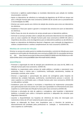 Plano de Contingência Nacional para Infecção Humana pelo novo Coronavírus COVID-19 COE/SVS/MS |Fev.2020
16
 Comunicar a vigilância epidemiológica os resultados laboratoriais para adoção de medidas
de prevenção e controle.
 Apoiar os laboratórios de referência na realização de diagnóstico de RT-PCR em tempo real
para a infecção humana pelo novo coronavírus (COVID-19) de acordo com os procedimentos
e recomendações da OMS.
 Orientar aos Lacens quanto aos critérios de seleção das amostras para envio aos laboratórios
de referência.
 Estabelecer o fluxo para apoiar e garantir o transporte das amostras do Lacen ao laboratório
de referência.
 Definir fluxos de envio de amostras do serviço privado para os laboratórios públicos.
 Estimular os serviços privados sobre a adoção dos protocolos laboratoriais da rede pública,
para os casos suspeitos de infecção humana pelo novo coronavírus (COVID-19) sobre a
importância da coleta, envio do diagnóstico para os laboratórios públicos ou dereferência.
 Apoiar os Laboratórios de Referência Nacional e Regionais: para realização do diagnóstico e
análises complementares e análises complementares do novo coronavírus (COVID-19).
Medidas de controle de infecção
Orientar os serviços de saúde quanto às medidas de prevenção e controle de infecção para casos
suspeitos ou confirmados de infecção pelo novo coronavírus (SARS-COV-2), orientações da Anvisa,
no link: http://portal.anvisa.gov.br/documents/33852/271858/nota+t%C3%a9cnica+n+04-
2020+GViMs-GGtes-anVisa/ab598660-3de4-4f14-8e6f-b9341c196b28.
ASSISTÊNCIA
 Promover a organização da rede de atenção para atendimento aos casos de SG, SRAG e da
infecção humana pelo novo coronavírus (COVID-19).
 Mobilizar os responsáveis pelos serviços de saúde públicos e privados a executarem seus
protocolos, fluxos e rotinas para o acolhimento, notificação, atendimento, medidas de
prevenção e controle, entre outros.
 Orientar a organização e apresentação dos planos de contingência pelos hospitais de
referência das unidades federadas, acolhimento, reconhecimento precoce e controle de
casos suspeitos ou confirmados para a infecção humana pelo novo coronavírus (COVID-19)
na rede pública e privada.
 Estabelecer junto aos estados e municípios a importância de implementar precauções
para gotículas/aerossóis de acordo com cada caso e gravidade no enfrentamento de casos
suspeitos ou confirmados da infecção humana pelo novo coronavírus (COVID-19).
 Estimular a articulação da rede de urgência e emergência, rede hospitalar e laboratorial
(públicos e privados) para coleta e transporte oportunos e adequados das amostras para
diagnóstico laboratorial.
 Levantar a disponibilidade nos hospitais de referência de leitos de internação com
isolamento e leitos de UTI com isolamento para casos graves.
 Apoiar na elaboração de fluxos intra hospitalares para o itinerário do paciente e
desenvolvimento das atividades pelos profissionais na avaliação e monitoramento dos
casos suspeitos ou confirmados.
 