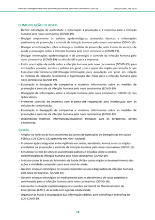 Plano de Contingência Nacional para Infecção Humana pelo novo Coronavírus COVID-19 COE/SVS/MS |Fev.2020
18
COMUNICAÇÃO DE RISCO
 Definir estratégias de publicidade e informação à população e à imprensa para a infecção
humana pelo novo coronavírus (COVID-19).
 Divulgar amplamente os boletins epidemiológicos, protocolos técnicos e informações
pertinentes de prevenção e controle da infecção humana pelo novo coronavírus (COVID-19).
 Divulgar as informações sobre a doença e medidas de prevenção junto à rede de serviços de
saúde e população sobre a infecção humana pelo novo coronavírus (COVID-19).
 Divulgar informações epidemiológicas e de prevenção e controle da infecção humana pelo
novo coronavírus (COVID-19) no sítio do MS e para a imprensa.
 Emitir orientações de saúde sobre a infecção humana pelo novo coronavírus (COVID-19), para
instituições privadas, escolas e público em geral, com o apoio dos órgãos parceirosdo Grupo
Executivo InterminIsterial (GEI)Divulgar informações para população em geral em relação
às medidas de etiqueta respiratória e higienização das mãos para a infecção humana pelo
novo coronavírus (COVID-19).
 Elaboração e divulgação de campanhas e materiais informativos sobre as medidas de
prevenção e controle da infecção humana pelo novo coronavírus (COVID-19).
 Divulgação de informações sobre a infecção humana pelo novo coronavírus (COVID-19) nas
redes sociais.
 Promover coletivas de imprensa com o porta-voz responsável pela interlocução com os
veículos de comunicação;
 Elaboração e divulgação de campanhas e materiais informativos sobre as medidas de
prevenção e controle da infecção humana pelo novo coronavírus (COVID-19);
 Disponibilizar materiais informativos/educativos trilíngues para os aeroportos, portos
e fronteiras.
Gestão
 Ampliar os horários de funcionamento do Centro de Operações de Emergências em Saúde
Pública, COE-COVID-19, operando em nível nacional.
 Promover ações integradas entre vigilância em saúde, assistência, Anvisa, e outros órgãos
envolvidos na prevenção e controle da infecção humana pelo novo coronavírus (COVID-19).
 Sensibilizar a rede de serviços assistenciais públicos e privados sobre o cenário
epidemiológico da infecção humana pelo novo coronavírus (COVID-19).
 Articular junto às áreas do Ministério da Saúde (MS) e outros órgãos o desenvolvimento das
ações e atividades propostas para esse nível de alerta.
 Garantir estoque estratégico de insumos laboratoriais para diagnóstico da infecção humana
pelo novo coronavírus. (COVID-19).
 Garantir estoque estratégico de medicamento para o atendimento de casos suspeitos e
confirmados para a infecção humana pelo novo coronavírus (COVID-19).
 Apresentar a situação epidemiológica nas reuniões do Comitê de Monitoramento de
Emergências (CME), de acordo com agenda estabelecida.
 Organizar os fluxos e atualizações das informações diárias, para o briefing e debriefing do
COE-COVID-19.
 