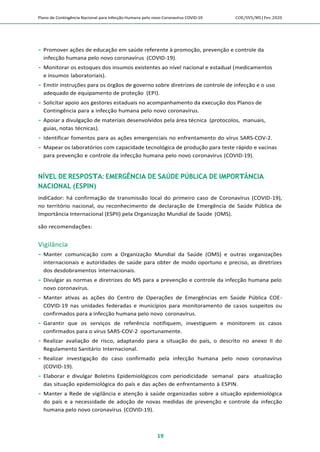 Plano de Contingência Nacional para Infecção Humana pelo novo Coronavírus COVID-19 COE/SVS/MS |Fev.2020
19
 Promover ações de educação em saúde referente à promoção, prevenção e controle da
infecção humana pelo novo coronavírus (COVID-19).
 Monitorar os estoques dos insumos existentes ao nível nacional e estadual (medicamentos
e insumos laboratoriais).
 Emitir instruções para os órgãos de governo sobre diretrizes de controle de infecção e o uso
adequado de equipamento de proteção (EPI).
 Solicitar apoio aos gestores estaduais no acompanhamento da execução dos Planos de
Contingência para a infecção humana pelo novo coronavírus.
 Apoiar a divulgação de materiais desenvolvidos pela área técnica (protocolos, manuais,
guias, notas técnicas).
 Identificar fomentos para as ações emergenciais no enfrentamento do vírus SARS-COV-2.
 Mapear os laboratórios com capacidade tecnológica de produção para teste rápido e vacinas
para prevenção e controle da infecção humana pelo novo coronavírus (COVID-19).
NÍVEL DE RESPOSTA: EMERGÊNCIA DE SAÚDE PÚBLICA DE IMPORTÂNCIA
NACIONAL (ESPIN)
indiCador: há confirmação de transmissão local do primeiro caso de Coronavírus (COVID-19),
no território nacional, ou reconhecimento de declaração de Emergência de Saúde Pública de
Importância Internacional (ESPII) pela Organização Mundial de Saúde (OMS).
são recomendações:
Vigilância
 Manter comunicação com a Organização Mundial da Saúde (OMS) e outras organizações
internacionais e autoridades de saúde para obter de modo oportuno e preciso, as diretrizes
dos desdobramentos internacionais.
 Divulgar as normas e diretrizes do MS para a prevenção e controle da infecção humana pelo
novo coronavírus.
 Manter ativas as ações do Centro de Operações de Emergências em Saúde Pública COE-
COVID-19 nas unidades federadas e municípios para monitoramento de casos suspeitos ou
confirmados para a infecção humana pelo novo coronavírus.
 Garantir que os serviços de referência notifiquem, investiguem e monitorem os casos
confirmados para o vírus SARS-COV-2 oportunamente.
 Realizar avaliação de risco, adaptando para a situação do país, o descrito no anexo II do
Regulamento Sanitário Internacional.
 Realizar investigação do caso confirmado pela infecção humana pelo novo coronavírus
(COVID-19).
 Elaborar e divulgar Boletins Epidemiológicos com periodicidade semanal para atualização
das situação epidemiológica do país e das ações de enfrentamento à ESPIN.
 Manter a Rede de vigilância e atenção à saúde organizadas sobre a situação epidemiológica
do país e a necessidade de adoção de novas medidas de prevenção e controle da infecção
humana pelo novo coronavírus (COVID-19).
 
