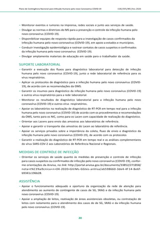 Plano de Contingência Nacional para Infecção Humana pelo novo Coronavírus COVID-19 COE/SVS/MS |Fev.2020
20
 Monitorar eventos e rumores na imprensa, redes sociais e junto aos serviços de saúde.
 Divulgar as normas e diretrizes do MS para a prevenção e controle da infecção humana pelo
novo coronavírus (COVID-19).
 Disponibilizar equipes de resposta rápida para a investigação de casos confirmados da
infecção humana pelo novo coronavírus (COVID-19), em apoio a estados e municípios.
 Conduzir investigação epidemiológica e rastrear contatos de casos suspeitos e confirmados
da infecção humana pelo novo coronavírus (COVID-19).
 Divulgar amplamente materiais de educação em saúde para o trabalhador da saúde.
SUPORTE LABORATORIAL
 Garantir a execução dos fluxos para diagnóstico laboratorial para detecção de infecção
humana pelo novo coronavírus (COVID-19), junto a rede laboratorial de referência para os
vírus respiratórios.
 Aplicar os protocolos de diagnóstico para a infecção humana pelo novo coronavírus (COVID-
19), de acordo com as recomendações da OMS.
 Garantir os insumos para diagnóstico da infecção humana pelo novo coronavírus (COVID-19)
e outros vírus respiratórios para a rede laboratorial.
 Monitorar os resultados de diagnóstico laboratorial para a infecção humana pelo novo
coronavírus (COVID-19) e outros vírus respiratórios.
 Apoiar os laboratórios na realização de diagnóstico de RT-PCR em tempo real para a infecção
humana pelo novo coronavírus (COVID-19) de acordo com os procedimentos e recomendações
da OMS, tanto para os NIC, como para os Lacen com capacidade de realização do diagnóstico.
 Orientar aos Lacens para envio das amostras aos laboratórios de referência.
 Apoiar e garantir o transporte das amostras do Lacen ao laboratório de referência.
 Apoiar os serviços privados sobre a importância da coleta, fluxo de envio e diagnóstico da
infecção humana pelo novo coronavírus (COVID-19), de acordo com os protocolos
 Garantir a realização do diagnóstico de RT-PCR em tempo real e as análises complementares
do vírus SARS-COV-2 aos Laboratórios de Referência Nacional e Regionais.
MEDIDAS DE CONTROLE DE INFECÇÃO
 Orientar os serviços de saúde quanto às medidas de prevenção e controle de infecção
para casos suspeitos ou confirmados de infecção pelo novo coronavírus (COVID-19), confor-
me orientações da Anvisa, no link: http://portal.anvisa.gov.br/documents/33852/271858/
nota+t%C3%a9cnica+n+04-2020+GViMs-GGtes-anVisa/ab598660-3de4-4f 14-8e6f-
b9341c196b28.
ASSISTÊNCIA
 Apoiar o funcionamento adequado e oportuno da organização da rede de atenção para
atendimento ao aumento de contingente de casos de SG, SRAG e da infecção humana pelo
novo coronavírus (COVID-19).
 Apoiar a ampliação de leitos, reativação de áreas assistenciais obsoletas, ou contratação de
leitos com isolamento para o atendimento dos casos de de SG, SRAG e da infecção humana
pelo novo coronavírus (COVID-19).
 