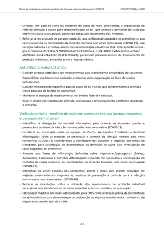 Plano de Contingência Nacional para Infecção Humana pelo novo Coronavírus COVID-19 COE/SVS/MS |Fev.2020
21
 Orientar, em caso de surto ou epidemia de casos de novo coronavírus, a organização da
rede de atenção à saúde para disponibilidade de UTI que atenda a demanda de cuidados
intensivos para casos graves, garantido adequado isolamento dos mesmos.
 Reforçar a necessidade de garantir proteção aos profissionais atuantes no atendimento aos
casos suspeitos ou confirmados da infecção humana pelo novo coronavírus (COVID-19), nos
serviços públicos e privados, conforme recomendações da Anvisa (link: http://portal.anvisa.
gov.br/documents/33852/271858/nota+t%C3%a9cnica+n+04-2020+GViMs-GGtes-anVisa/
ab598660-3de4-4f14-8e6f-b9341c196b28), garantindo provisionamento de Equipamento de
proteção individual, evitando assim a desassistência.
ASSISTÊNCIA FARMACÊUTICA
 Garantir estoque estratégico de medicamentos para atendimento sintomático dos pacientes.
 Disponibilizar medicamentos indicados e orientar sobre organização do fluxo de serviço
farmacêutico.
 Garantir medicamento específico para os casos de SG e SRAG que compreendem a definição
clínica para uso do fosfato de oseltamivir.
 Monitorar o estoque de medicamentos no âmbito federal e estadual.
 Rever e estabelecer logística de controle, distribuição e remanejamento, conforme solicitação
a demanda.
Vigilância sanitária - medidas de saúde em pontos de entrada (portos, aeroportos
e passagens de fronteiras)
 Intensificar a divulgação do material informativo para orientar os viajantes quanto a
prevenção e controle da infecção humana pelo novo coronavírus (COVID-19).
 Fortalecer as orientações para as equipes de Portos, Aeroportos, Fronteiras e Recintos
Alfandegados sobre as medidas de prevenção e controle da infecção humana pelo novo
coronavírus (COVID-19) considerando a abordagem dos viajantes e inspeção dos meios de
transporte, para autorização de desembarque ou definição de ações para investigação de
casos suspeitos, se pertinente.
 Atender aos fluxos de informação definidos sobre tripulantes/passageiros (Portos,
Aeroportos, Fronteiras e Recintos Alfandegados) quando for necessária a investigação de
contatos de casos suspeitos ou confirmados de infecção humana pelo novo coronavírus
(COVID-19).
 Intensificar os avisos sonoros nos aeroportos, portos e locais com grande circulação de
viajantes orientando aos viajantes as medidas de prevenção e controle para a infecção
humana pelo novo coronavírus (COVID-19).
 Reforçar as orientações sobre a utilização dos equipamentos de proteção individual
necessários aos atendimentos de casos suspeitos e demais medidas de precaução.
 Estabelecer medidas adicionais estabelecidas pela OMS como avaliação prévia de sintomáticos
ou assintomáticos para desembarque ou declaração do viajante considerando o histórico de
viagem e autodeclaração de saúde.
 