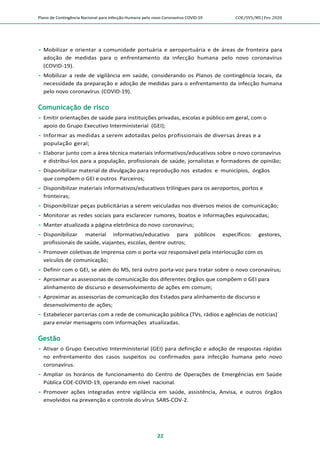 Plano de Contingência Nacional para Infecção Humana pelo novo Coronavírus COVID-19 COE/SVS/MS |Fev.2020
22
 Mobilizar e orientar a comunidade portuária e aeroportuária e de áreas de fronteira para
adoção de medidas para o enfrentamento da infecção humana pelo novo coronavírus
(COVID-19).
 Mobilizar a rede de vigilância em saúde, considerando os Planos de contingência locais, da
necessidade da preparação e adoção de medidas para o enfrentamento da infecção humana
pelo novo coronavírus (COVID-19).
Comunicação de risco
 Emitir orientações de saúde para instituições privadas, escolas e público em geral, com o
apoio do Grupo Executivo Interministerial (GEI);
 Informar as medidas a serem adotadas pelos profissionais de diversas áreas e a
população geral;
 Elaborar junto com a área técnica materiais informativos/educativos sobre o novo coronavírus
e distribuí-los para a população, profissionais de saúde, jornalistas e formadores de opinião;
 Disponibilizar material de divulgação para reprodução nos estados e municípios, órgãos
que compõem o GEI e outros Parceiros;
 Disponibilizar materiais informativos/educativos trilíngues para os aeroportos, portos e
fronteiras;
 Disponibilizar peças publicitárias a serem veiculadas nos diversos meios de comunicação;
 Monitorar as redes sociais para esclarecer rumores, boatos e informações equivocadas;
 Manter atualizada a página eletrônica do novo coronavírus;
 Disponibilizar material informativo/educativo para públicos específicos: gestores,
profissionais de saúde, viajantes, escolas, dentre outros;
 Promover coletivas de imprensa com o porta-voz responsável pela interlocução com os
veículos de comunicação;
 Definir com o GEI, se além do MS, terá outro porta-voz para tratar sobre o novo coronavírus;
 Aproximar as assessorias de comunicação dos diferentes órgãos que compõem o GEI para
alinhamento de discurso e desenvolvimento de ações em comum;
 Aproximar as assessorias de comunicação dos Estados para alinhamento de discurso e
desenvolvimento de ações;
 Estabelecer parcerias com a rede de comunicação pública (TVs, rádios e agências de notícias)
para enviar mensagens com informações atualizadas.
Gestão
 Ativar o Grupo Executivo Interministerial (GEI) para definição e adoção de respostas rápidas
no enfrentamento dos casos suspeitos ou confirmados para infecção humana pelo novo
coronavírus.
 Ampliar os horários de funcionamento do Centro de Operações de Emergências em Saúde
Pública COE-COVID-19, operando em nível nacional.
 Promover ações integradas entre vigilância em saúde, assistência, Anvisa, e outros órgãos
envolvidos na prevenção e controle do vírus SARS-COV-2.
 