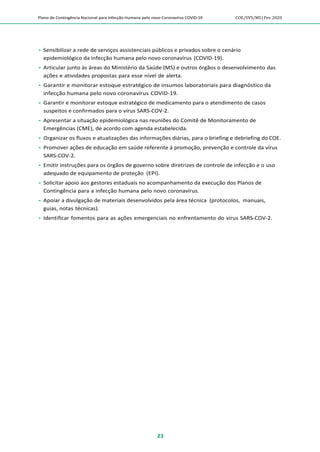 Plano de Contingência Nacional para Infecção Humana pelo novo Coronavírus COVID-19 COE/SVS/MS |Fev.2020
23
 Sensibilizar a rede de serviços assistenciais públicos e privados sobre o cenário
epidemiológico da infecção humana pelo novo coronavírus (COVID-19).
 Articular junto às áreas do Ministério da Saúde (MS) e outros órgãos o desenvolvimento das
ações e atividades propostas para esse nível de alerta.
 Garantir e monitorar estoque estratégico de insumos laboratoriais para diagnóstico da
infecção humana pelo novo coronavírus COVID-19.
 Garantir e monitorar estoque estratégico de medicamento para o atendimento de casos
suspeitos e confirmados para o vírus SARS-COV-2.
 Apresentar a situação epidemiológica nas reuniões do Comitê de Monitoramento de
Emergências (CME), de acordo com agenda estabelecida.
 Organizar os fluxos e atualizações das informações diárias, para o briefing e debriefing do COE.
 Promover ações de educação em saúde referente à promoção, prevenção e controle da vírus
SARS-COV-2.
 Emitir instruções para os órgãos de governo sobre diretrizes de controle de infecção e o uso
adequado de equipamento de proteção (EPI).
 Solicitar apoio aos gestores estaduais no acompanhamento da execução dos Planos de
Contingência para a infecção humana pelo novo coronavírus.
 Apoiar a divulgação de materiais desenvolvidos pela área técnica (protocolos, manuais,
guias, notas técnicas).
 Identificar fomentos para as ações emergenciais no enfrentamento do vírus SARS-COV-2.
 
