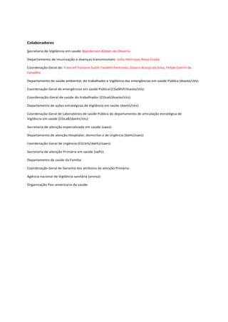 Colaboradores
Secretaria de Vigilância em saúde Wanderson Kleber de Oliveira.
Departamento de imunização e doenças transmissíveis :Julio Henrique Rosa Croda.
Coordenação-Geral do: Francieli Fontana Sutile Tardetti Fantinato, Daiana Araújo da Silva, Felipe Cotrim de
Carvalho
Departamento de saúde ambiental, do trabalhador e Vigilância das emergências em saúde Pública (dsaste/sVs):
Coordenação-Geral de emergências em saúde Pública (CGeMsP/dsaste/sVs):
Coordenação-Geral de saúde do trabalhador (CGsat/dsaste/sVs):
Departamento de ações estratégicas de Vigilância em saúde (daeVs/sVs):
Coordenação-Geral de Laboratórios de saúde Pública do departamento de articulação estratégica de
Vigilância em saúde (CGLaB/daeVs/sVs):
Secretaria de atenção especializada em saúde (saes):
Departamento de atenção Hospitalar, domiciliar e de Urgência (daHU/saes):
Coordenação-Geral de Urgência (CGUrG/daHU/saes):
Secretaria de atenção Primária em saúde (saPs):
Departamento de saúde da Família:
Coordenação-Geral de Garantia dos atributos da atenção Primária:
Agência nacional de Vigilância sanitária (anvisa):
Organização Pan-americana da saúde:
 