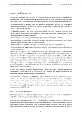Plano de Contingência Nacional para Infecção Humana pelo novo Coronavírus COVID-19 COE/SVS/MS |Fev.2020
5
Níveis de Resposta
Este plano é composto por três níveis de resposta: Alerta, Perigo Iminente e Emergência em
Saúde Pública. Cada nível é baseado na avaliação do risco do novo Coronavírus afetar o Brasil
e seu impacto para a saúde pública. Questões importantes são consideradas nessa avaliação:
 Transmissibilidade da doença, como seu modo de transmissão, eficácia da transmissão
entre reservatórios para humanos ou humano para humano, capacidade de sustentar o
nível da comunidade e surtos;
 Propagação geográfica do novo coronavírus (COVID-19) entre humanos, animais, como
a distribuição global das áreas afetadas, o volume de comércio e viagens entre as áreas
afetadas e outras unidades federadas;
 Gravidade clínica da doença, como complicações graves, internações e mortes;
 Vulnerabilidade da população, incluindo imunidade pré-existente, grupos-alvo com maiores
taxas de ataque ou maior risco de graves doenças;
 Disponibilidade de medidas preventivas, como vacinas e possíveis tratamentos; e
 Recomendações da Organização Mundial da Saúde e evidências científicas publicadas em
revistas científicas.
A Secretaria de Vigilância em Saúde destaca que, até o momento, fatos e conhecimentos
sobre o novo coronavírus (COVID-19) disponíveis são limitados. Há muitas incertezas no modo
exato de transmissão e os possíveis reservatórios. As taxas de letalidade, mortalidade e
transmissibilidade não são definitivas e estão subestimadas ou superestimadas. As evidências
epidemiológicas e clínicas ainda estão sendo descrita e a história natural desta doença está
sendo construída. As informações cruciais para apoiar avaliação dos fatores mencionados,
como infectividade, transmissibilidade, taxa de complicações, letalidade, mortalidade, serão
gradualmente disponibilizadas.
O risco será avaliado e revisto periodicamente, tendo em vista o desenvolvimento de
conhecimento científico e situação em evolução, para garantir que o nível de resposta seja
ativado e as medidas correspondentes sejam adotadas.
Como exemplo, na epidemia de MERS-CoV, alguns estudos apoiaram a premissa de que os
camelos são uma provável fonte de infecção para humanos. Deste modo, a população é
recomendada a evitar visitas às fazendas, áreas de celeiros ou ambientes de mercado onde
os camelos estão presentes e evite o contato com animais, especialmente camelos, durante a
viagens ao oriente médio. Situações similares poderão acontecer pela infecção humana pelo
novo coronavírus (COVID-19).
NÍVEL DE RESPOSTA: ALERTA
O Nível de resposta de alerta corresponde a uma situação em que o risco de introdução do
SARS-COV-2 no Brasil seja elevado e não apresente casos suspeitos.
Neste nível de resposta a estrutura do COE é simplificada e restrita aos órgãos e instituições mais
relacionados com a competência de detectar, investigar, manejar e notificar casos potencialmente
suspeitos da infecção humana pelo novo coronavírus. Nesse momento inicial, várias doenças
respiratórias comuns poderão ser fator de confusão. Para isso, é necessário dispor de todas as
 
